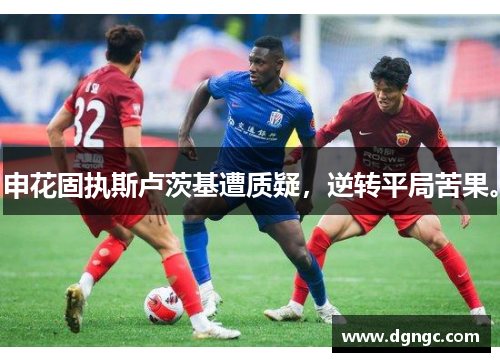 申花固执斯卢茨基遭质疑，逆转平局苦果。